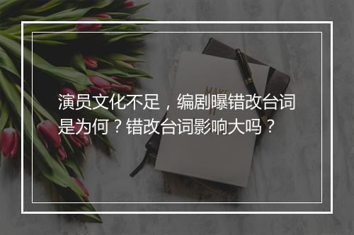 演员文化不足，编剧曝错改台词是为何？错改台词影响大吗？