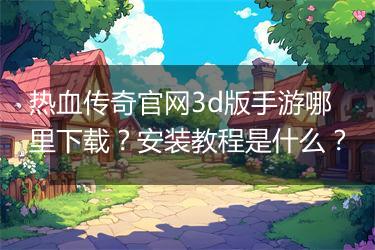 热血传奇官网3d版手游哪里下载？安装教程是什么？