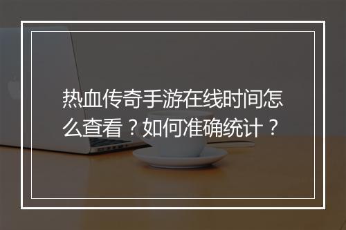 热血传奇手游在线时间怎么查看？如何准确统计？