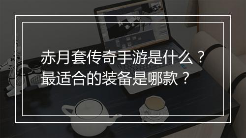 赤月套传奇手游是什么？最适合的装备是哪款？