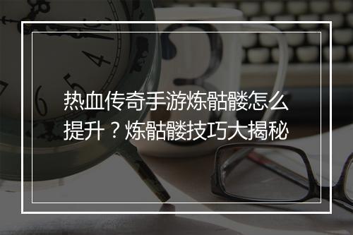 热血传奇手游炼骷髅怎么提升？炼骷髅技巧大揭秘