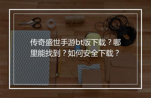 传奇盛世手游bt版下载？哪里能找到？如何安全下载？