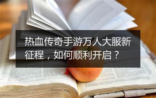 热血传奇手游万人大服新征程，如何顺利开启？