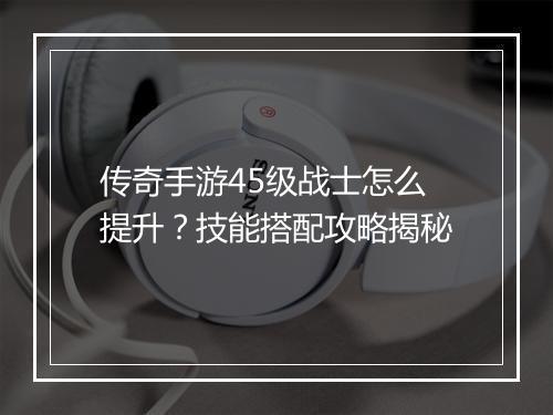 传奇手游45级战士怎么提升？技能搭配攻略揭秘