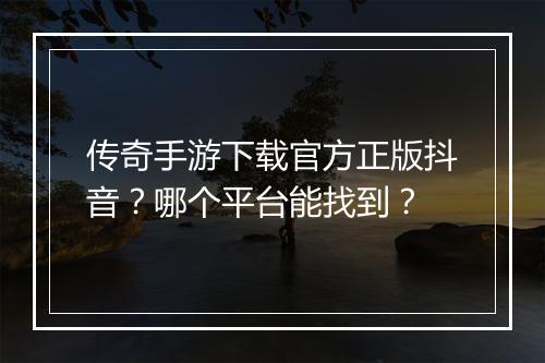 传奇手游下载官方正版抖音？哪个平台能找到？