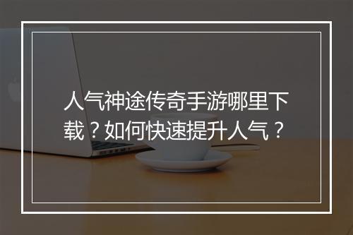 人气神途传奇手游哪里下载？如何快速提升人气？
