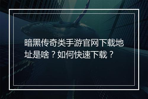 暗黑传奇类手游官网下载地址是啥？如何快速下载？