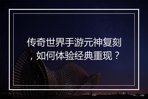 传奇世界手游元神复刻，如何体验经典重现？