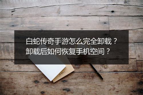 白蛇传奇手游怎么完全卸载？卸载后如何恢复手机空间？