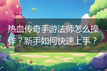 热血传奇手游法师怎么操作？新手如何快速上手？