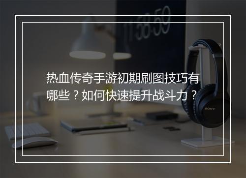 热血传奇手游初期刷图技巧有哪些？如何快速提升战斗力？