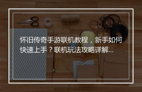 怀旧传奇手游联机教程，新手如何快速上手？联机玩法攻略详解？