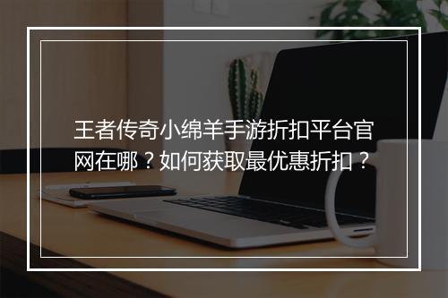 王者传奇小绵羊手游折扣平台官网在哪？如何获取最优惠折扣？