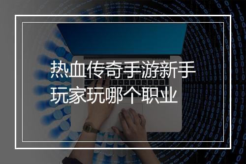 热血传奇手游新手玩家玩哪个职业