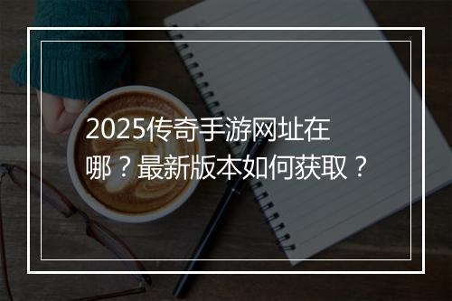 2025传奇手游网址在哪？最新版本如何获取？