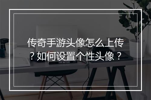 传奇手游头像怎么上传？如何设置个性头像？