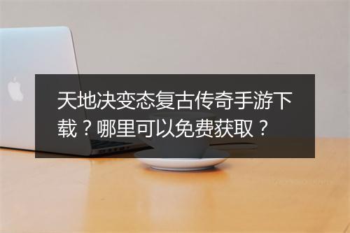 天地决变态复古传奇手游下载？哪里可以免费获取？