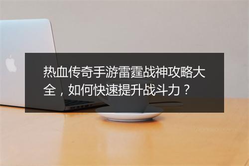 热血传奇手游雷霆战神攻略大全，如何快速提升战斗力？