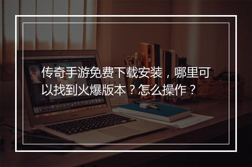 传奇手游免费下载安装，哪里可以找到火爆版本？怎么操作？