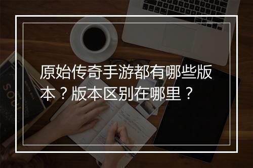 原始传奇手游都有哪些版本？版本区别在哪里？