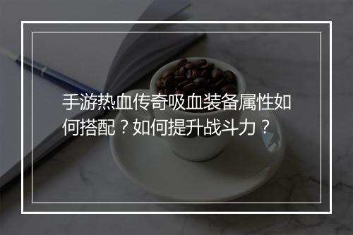 手游热血传奇吸血装备属性如何搭配？如何提升战斗力？