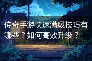 传奇手游快速满级技巧有哪些？如何高效升级？