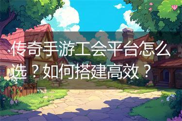 传奇手游工会平台怎么选？如何搭建高效？