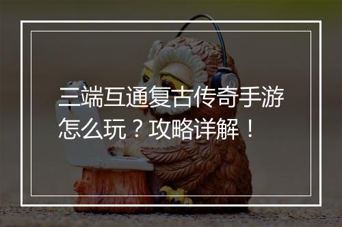 三端互通复古传奇手游怎么玩？攻略详解！