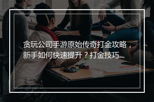 贪玩公司手游原始传奇打金攻略，新手如何快速提升？打金技巧有哪些？