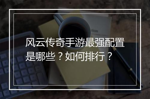 风云传奇手游最强配置是哪些？如何排行？