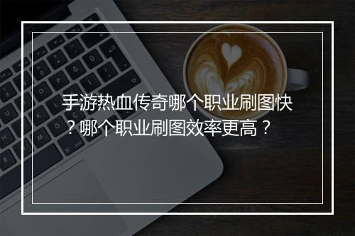 手游热血传奇哪个职业刷图快？哪个职业刷图效率更高？