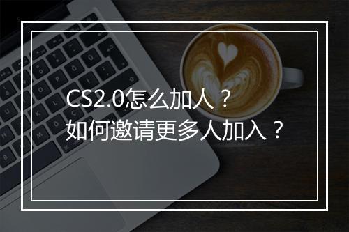CS2.0怎么加人？如何邀请更多人加入？