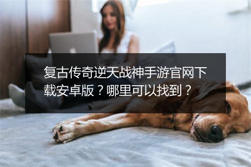 复古传奇逆天战神手游官网下载安卓版？哪里可以找到？