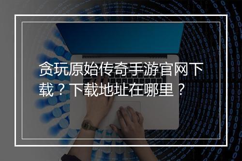 贪玩原始传奇手游官网下载？下载地址在哪里？
