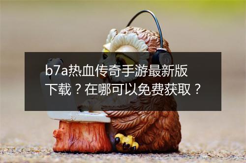 b7a热血传奇手游最新版下载？在哪可以免费获取？