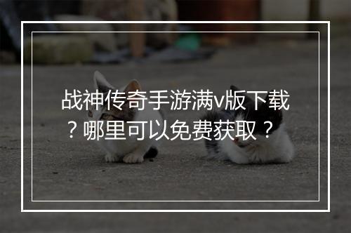 战神传奇手游满v版下载？哪里可以免费获取？