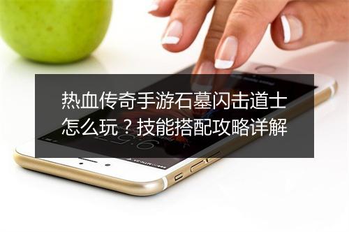 热血传奇手游石墓闪击道士怎么玩？技能搭配攻略详解
