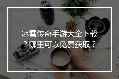 冰雪传奇手游大全下载？哪里可以免费获取？