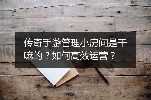 传奇手游管理小房间是干嘛的？如何高效运营？