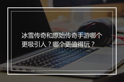 冰雪传奇和原始传奇手游哪个更吸引人？哪个更值得玩？