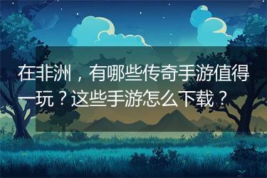 在非洲，有哪些传奇手游值得一玩？这些手游怎么下载？