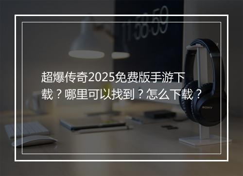 超爆传奇2025免费版手游下载？哪里可以找到？怎么下载？
