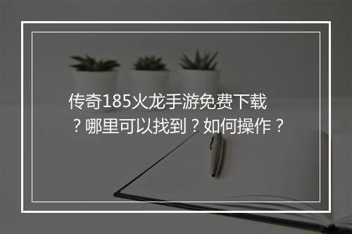传奇185火龙手游免费下载？哪里可以找到？如何操作？