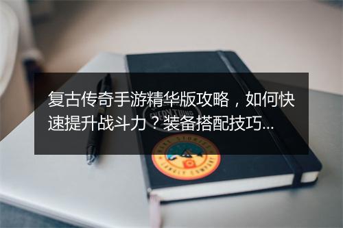 复古传奇手游精华版攻略，如何快速提升战斗力？装备搭配技巧揭秘