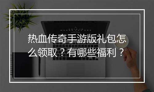 热血传奇手游版礼包怎么领取？有哪些福利？