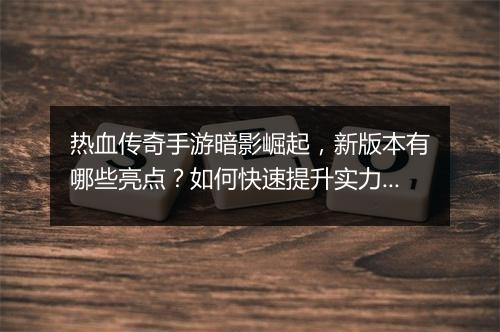 热血传奇手游暗影崛起，新版本有哪些亮点？如何快速提升实力？