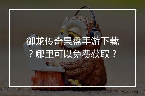 御龙传奇果盘手游下载？哪里可以免费获取？