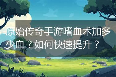原始传奇手游嗜血术加多少血？如何快速提升？