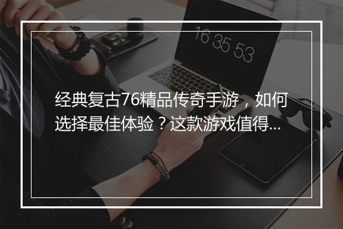 经典复古76精品传奇手游，如何选择最佳体验？这款游戏值得玩吗？