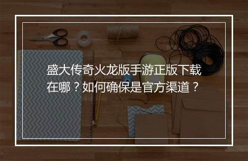 盛大传奇火龙版手游正版下载在哪？如何确保是官方渠道？